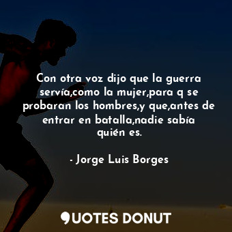 Con otra voz dijo que la guerra servía,como la mujer,para q se probaran los hombres,y que,antes de entrar en batalla,nadie sabía quién es.