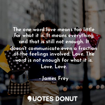 The one word love means too little for what it is. It means everything and that is still not enough. It doesn't communicate even a fraction of the feelings involved. Love. The word is not enough for what it is. Love. Love.