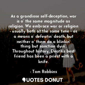 As a grandiose self-deception, war is o’ the same magnitude as religion. We embrace war or religion - usually both at the same time - as a means o’ defeatin’ death, but neither o’ them do a blinkin’ thing but sanction dyin’. Throughout history, Death’s best friend has been a priest with a knife.