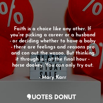 Faith is a choice like any other. If you're picking a career or a husband - or deciding whether to have a baby - there are feelings and reasons pro and con out the wazoo. But thinking it through is - at the final hour - horse dookey. You can only try out.