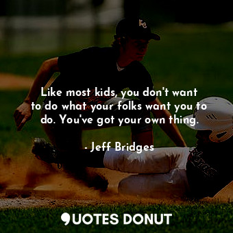 Like most kids, you don&#39;t want to do what your folks want you to do. You&#39;ve got your own thing.