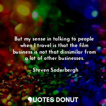  But my sense in talking to people when I travel is that the film business is not... - Steven Soderbergh - Quotes Donut