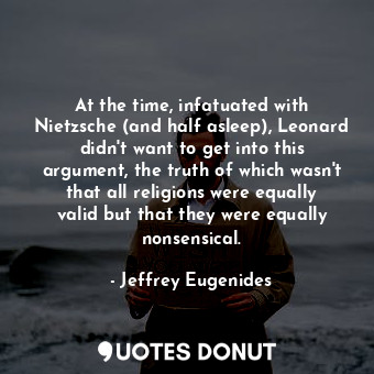 At the time, infatuated with Nietzsche (and half asleep), Leonard didn't want to get into this argument, the truth of which wasn't that all religions were equally valid but that they were equally nonsensical.