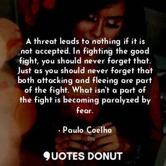 A threat leads to nothing if it is not accepted. In fighting the good fight, you should never forget that. Just as you should never forget that both attacking and fleeing are part of the fight. What isn't a part of the fight is becoming paralyzed by fear.