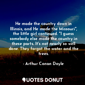 He made the country down in Illinois, and He made the Missouri", the little girl continued. "I guess somebody else made the country in these parts. It's not nearly so well done. They forgot the water and the trees.