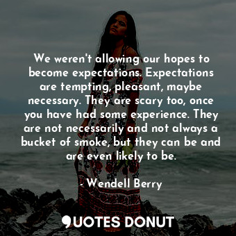 We weren't allowing our hopes to become expectations. Expectations are tempting, pleasant, maybe necessary. They are scary too, once you have had some experience. They are not necessarily and not always a bucket of smoke, but they can be and are even likely to be.