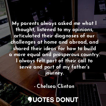 My parents always asked me what I thought, listened to my opinions, articulated their diagnoses of our challenges at home and abroad, and shared their ideas for how to build a more equal and prosperous country. I always felt part of their call to serve and part of my father&#39;s journey.