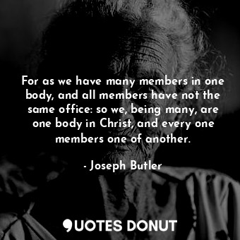 For as we have many members in one body, and all members have not the same office: so we, being many, are one body in Christ, and every one members one of another.