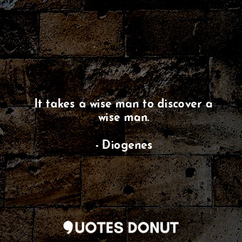 It takes a wise man to discover a wise man.