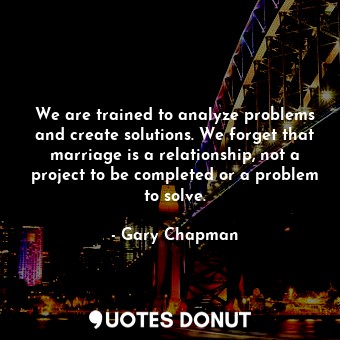 We are trained to analyze problems and create solutions. We forget that marriage is a relationship, not a project to be completed or a problem to solve.