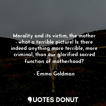 Morality and its victim, the mother - what a terrible picture! Is there indeed anything more terrible, more criminal, than our glorified sacred function of motherhood?