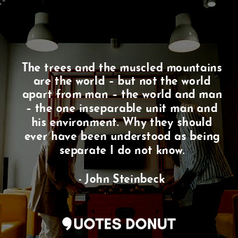 The trees and the muscled mountains are the world – but not the world apart from man – the world and man – the one inseparable unit man and his environment. Why they should ever have been understood as being separate I do not know.