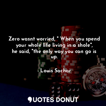Zero wasnt worried, " When you spend your whole life living in a shole", he said, "the only way you can go is up.