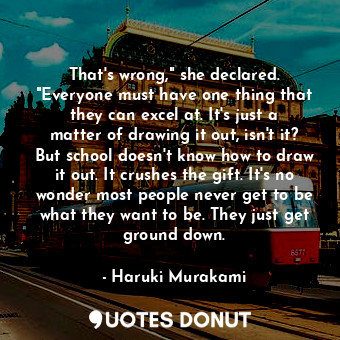 That's wrong," she declared. "Everyone must have one thing that they can excel at. It's just a matter of drawing it out, isn't it? But school doesn't know how to draw it out. It crushes the gift. It's no wonder most people never get to be what they want to be. They just get ground down.