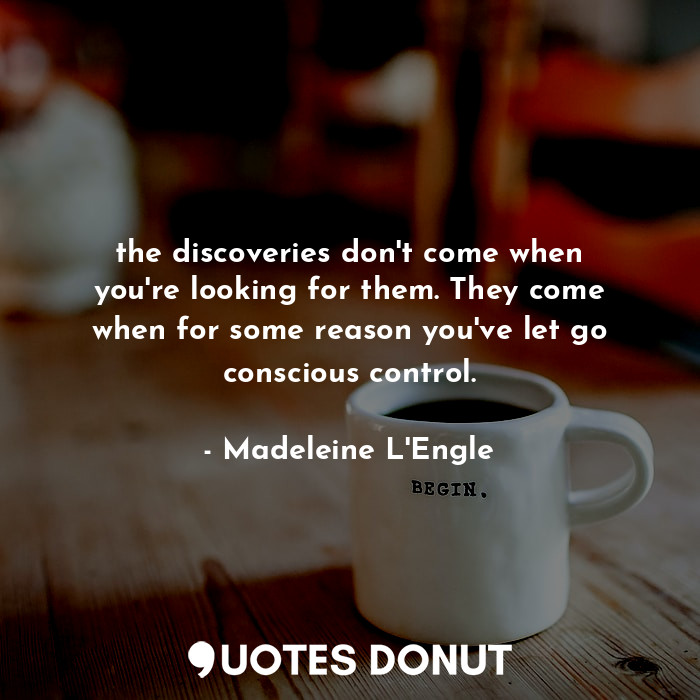 the discoveries don't come when you're looking for them. They come when for some reason you've let go conscious control.