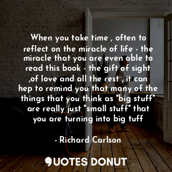 When you take time , often to reflect on the miracle of life - the miracle that you are even able to read this book - the gift of sight ,of love and all the rest , it can hep to remind you that many of the things that you think as "big stuff" are really just "small stuff" that you are turning into big tuff