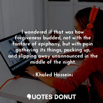 I wondered if that was how forgiveness budded, not with the fanfare of epiphany, but with pain gathering its things, packing up, and slipping away unannounced in the middle of the night.