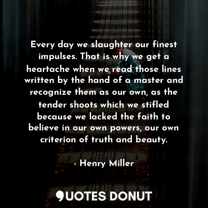 Every day we slaughter our finest impulses. That is why we get a heartache when we read those lines written by the hand of a master and recognize them as our own, as the tender shoots which we stifled because we lacked the faith to believe in our own powers, our own criterion of truth and beauty.