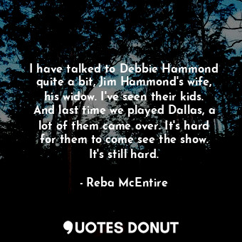 I have talked to Debbie Hammond quite a bit, Jim Hammond&#39;s wife, his widow. I&#39;ve seen their kids. And last time we played Dallas, a lot of them came over. It&#39;s hard for them to come see the show. It&#39;s still hard.