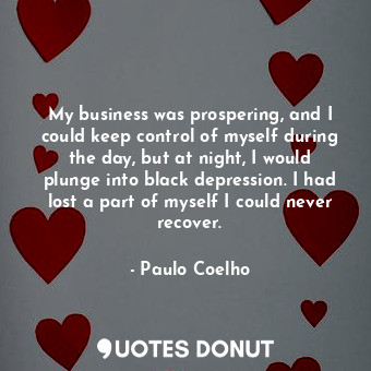 My business was prospering, and I could keep control of myself during the day, but at night, I would plunge into black depression. I had lost a part of myself I could never recover.