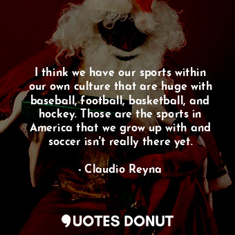 I think we have our sports within our own culture that are huge with baseball, football, basketball, and hockey. Those are the sports in America that we grow up with and soccer isn&#39;t really there yet.