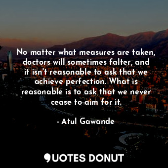 No matter what measures are taken, doctors will sometimes falter, and it isn't reasonable to ask that we achieve perfection. What is reasonable is to ask that we never cease to aim for it.