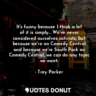 It&#39;s funny because I think a lot of it is simply... We&#39;ve never considered ourselves satirists, but because we&#39;re on Comedy Central and because we&#39;re South Park on Comedy Central, we can do any topic we want.