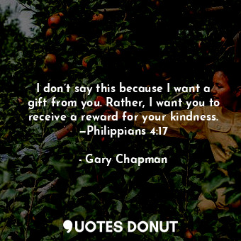 I don’t say this because I want a gift from you. Rather, I want you to receive a reward for your kindness. —Philippians 4:17