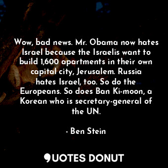Wow, bad news. Mr. Obama now hates Israel because the Israelis want to build 1,600 apartments in their own capital city, Jerusalem. Russia hates Israel, too. So do the Europeans. So does Ban Ki-moon, a Korean who is secretary-general of the UN.