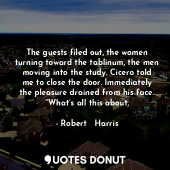  The guests filed out, the women turning toward the tablinum, the men moving into... - Robert   Harris - Quotes Donut