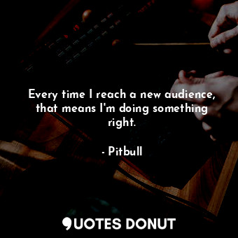 Every time I reach a new audience, that means I&#39;m doing something right.