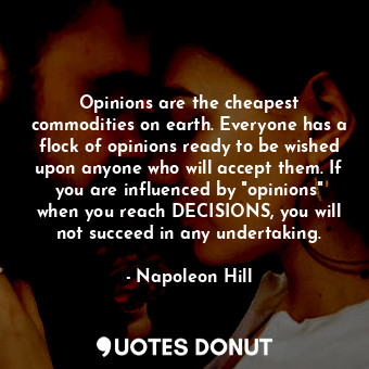 Opinions are the cheapest commodities on earth. Everyone has a flock of opinions ready to be wished upon anyone who will accept them. If you are influenced by "opinions" when you reach DECISIONS, you will not succeed in any undertaking.