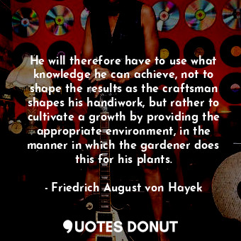 He will therefore have to use what knowledge he can achieve, not to shape the results as the craftsman shapes his handiwork, but rather to cultivate a growth by providing the appropriate environment, in the manner in which the gardener does this for his plants.