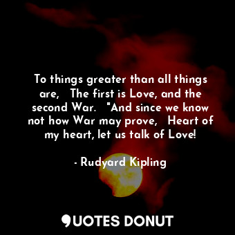 To things greater than all things are,   The first is Love, and the second War.   "And since we know not how War may prove,   Heart of my heart, let us talk of Love!