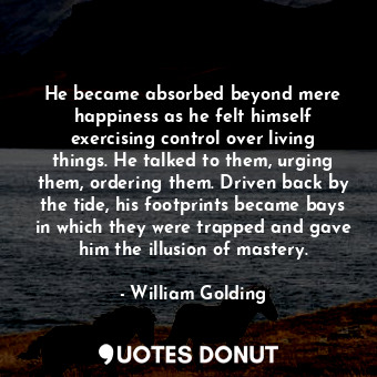 He became absorbed beyond mere happiness as he felt himself exercising control over living things. He talked to them, urging them, ordering them. Driven back by the tide, his footprints became bays in which they were trapped and gave him the illusion of mastery.