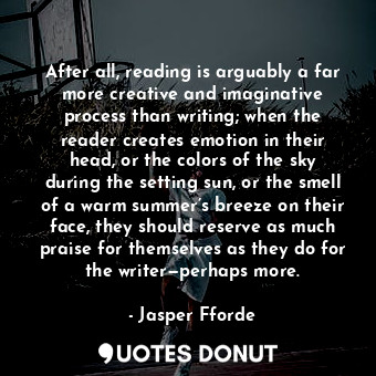 After all, reading is arguably a far more creative and imaginative process than writing; when the reader creates emotion in their head, or the colors of the sky during the setting sun, or the smell of a warm summer’s breeze on their face, they should reserve as much praise for themselves as they do for the writer—perhaps more.