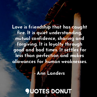 Love is friendship that has caught fire. It is quiet understanding, mutual confidence, sharing and forgiving. It is loyalty through good and bad times. It settles for less than perfection and makes allowances for human weaknesses.