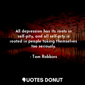 All depression has its roots in self-pity, and all self-pity is rooted in people taking themselves too seriously.