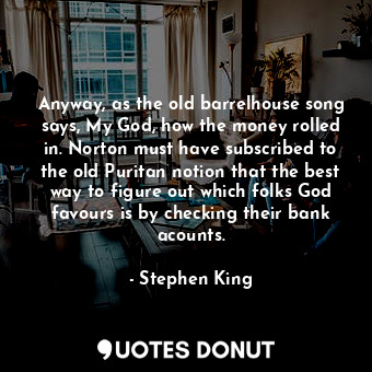 Anyway, as the old barrelhouse song says, My God, how the money rolled in. Norton must have subscribed to the old Puritan notion that the best way to figure out which folks God favours is by checking their bank acounts.