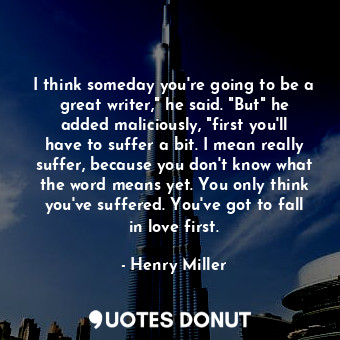I think someday you're going to be a great writer," he said. "But" he added maliciously, "first you'll have to suffer a bit. I mean really suffer, because you don't know what the word means yet. You only think you've suffered. You've got to fall in love first.