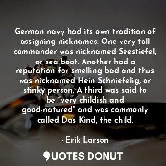 German navy had its own tradition of assigning nicknames. One very tall commander was nicknamed Seestiefel, or sea boot. Another had a reputation for smelling bad and thus was nicknamed Hein Schniefelig, or stinky person. A third was said to be “very childish and good-natured” and was commonly called Das Kind, the child.