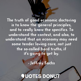 The truth of good economic doctoring is to know the general principles, and to really know the specifics. To understand the context, and also, to understand that an economy may need some tender loving care, not just the so-called hard truths, if it&#39;s going to get by.