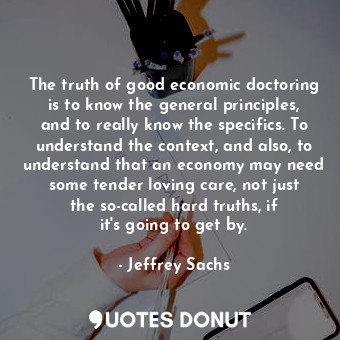  The truth of good economic doctoring is to know the general principles, and to r... - Jeffrey Sachs - Quotes Donut