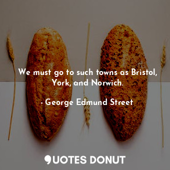  We must go to such towns as Bristol, York, and Norwich.... - George Edmund Street - Quotes Donut