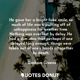 He gave her a bright fake smile; so much of life was a putting off of unhappiness for another time. Nothing was ever lost by delay. He had a dim idea that perhaps if one delayed long enough, things were taken out of one's hands altogether by death.