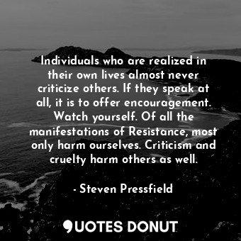 Individuals who are realized in their own lives almost never criticize others. If they speak at all, it is to offer encouragement. Watch yourself. Of all the manifestations of Resistance, most only harm ourselves. Criticism and cruelty harm others as well.