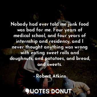 Nobody had ever told me junk food was bad for me. Four years of medical school, and four years of internship and residency, and I never thought anything was wrong with eating sweet rolls and doughnuts, and potatoes, and bread, and sweets.