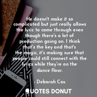 He doesn&#39;t make it so complicated but just really allows the lyric to come through even though there&#39;s a lot of production going on. I think that&#39;s the key and that&#39;s the magic, it&#39;s making sure that people could still connect with the lyrics while they&#39;re on the dance floor.