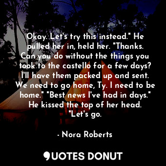 Okay. Let's try this instead." He pulled her in, held her. "Thanks. Can you do without the things you took to the castello for a few days? I'll have them packed up and sent. We need to go home, Ty. I need to be home." "Best news I've had in days." He kissed the top of her head. "Let's go.