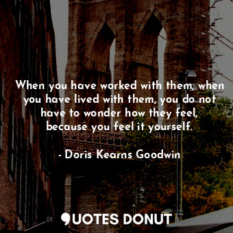 When you have worked with them, when you have lived with them, you do not have to wonder how they feel, because you feel it yourself.